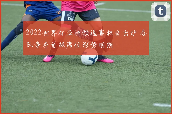 2022世界杯亚洲预选赛积分出炉 各队争夺晋级席位形势明朗