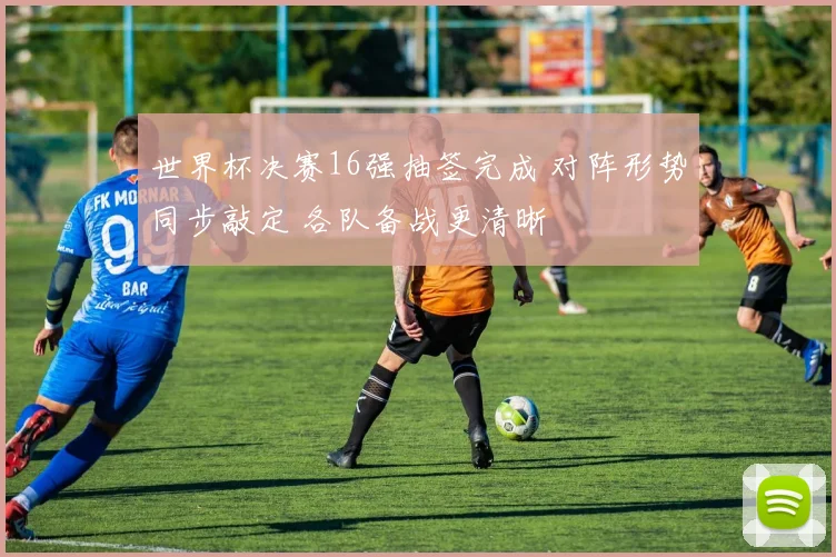世界杯决赛16强抽签完成 对阵形势同步敲定 各队备战更清晰