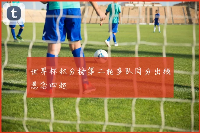 世界杯积分榜第二轮多队同分出线悬念四起