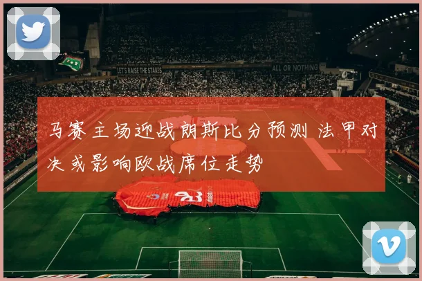 马赛主场迎战朗斯比分预测 法甲对决或影响欧战席位走势