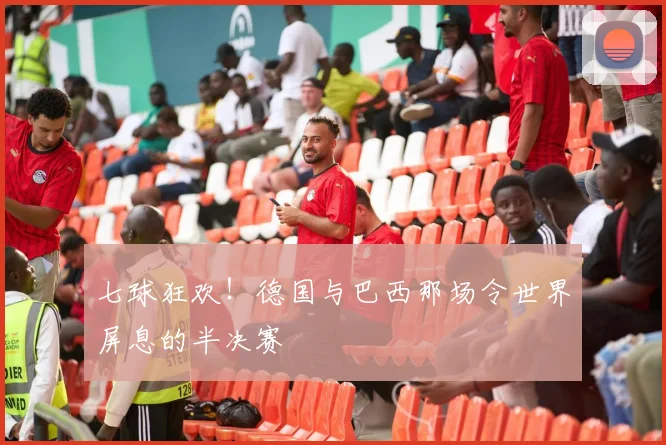 七球狂欢!德国与巴西那场令世界屏息的半决赛