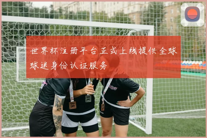 世界杯注册平台正式上线提供全球球迷身份认证服务