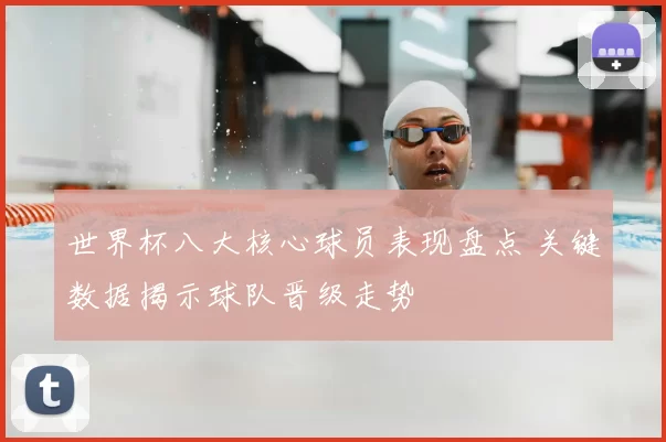 世界杯八大核心球员表现盘点 关键数据揭示球队晋级走势