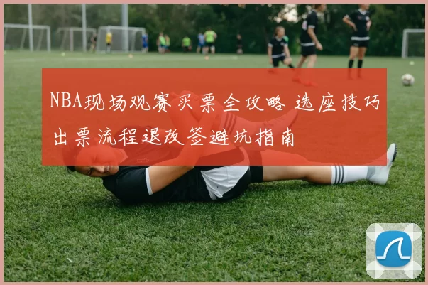 NBA现场观赛买票全攻略 选座技巧出票流程退改签避坑指南