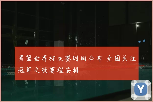 男篮世界杯决赛时间公布 全国关注冠军之夜赛程安排