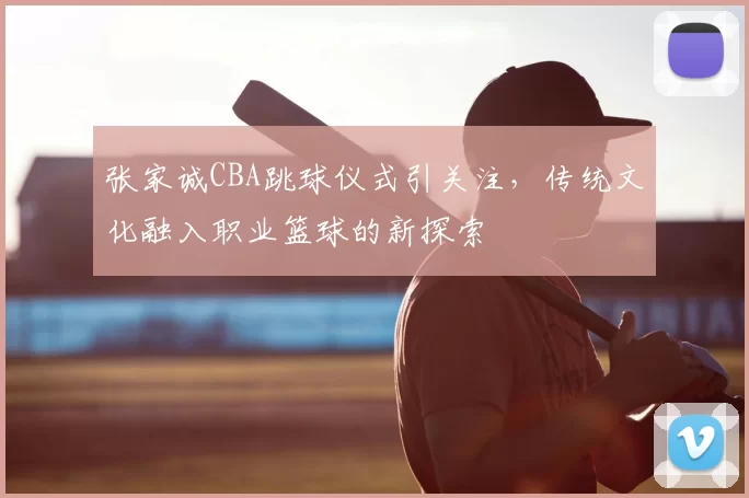 张家诚CBA跳球仪式引关注,传统文化融入职业篮球的新探索