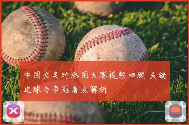 中国女足对韩国决赛视频回顾 关键进球与争冠看点解析