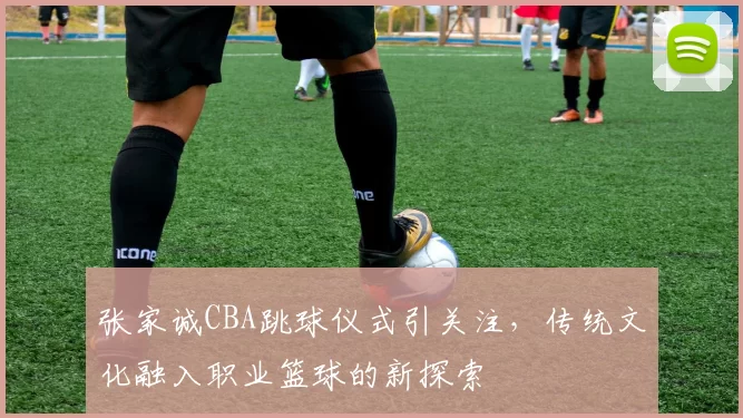 张家诚CBA跳球仪式引关注,传统文化融入职业篮球的新探索