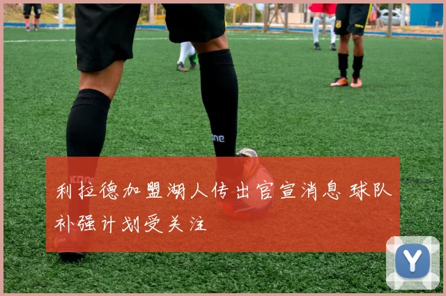 利拉德加盟湖人传出官宣消息 球队补强计划受关注