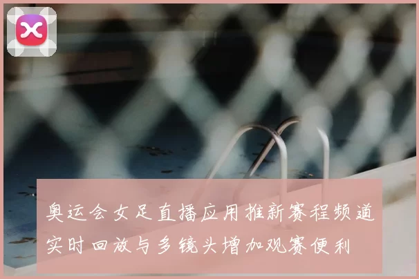 奥运会女足直播应用推新赛程频道实时回放与多镜头增加观赛便利