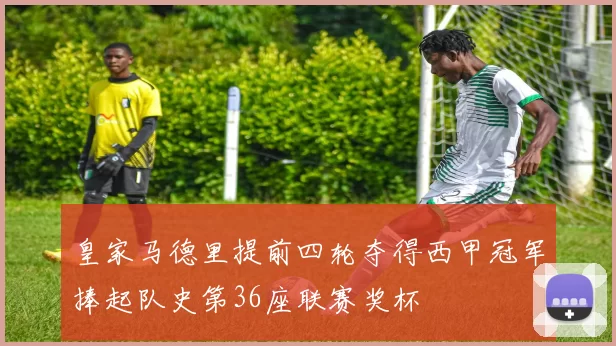 皇家马德里提前四轮夺得西甲冠军捧起队史第36座联赛奖杯