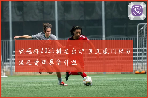 欧冠杯2021排名出炉 多支豪门积分接近晋级悬念升温