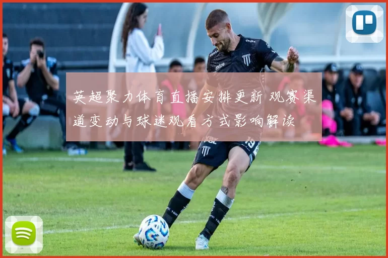 英超聚力体育直播安排更新 观赛渠道变动与球迷观看方式影响解读