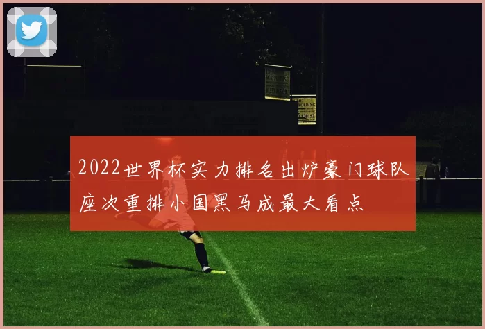 2022世界杯实力排名出炉豪门球队座次重排小国黑马成最大看点
