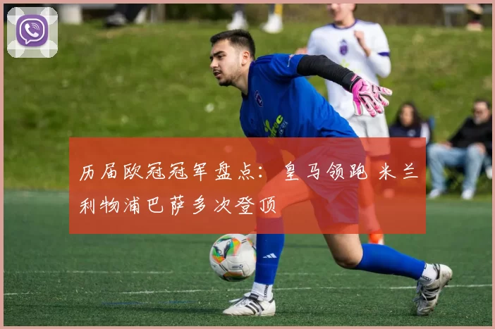 历届欧冠冠军盘点:皇马领跑 米兰利物浦巴萨多次登顶