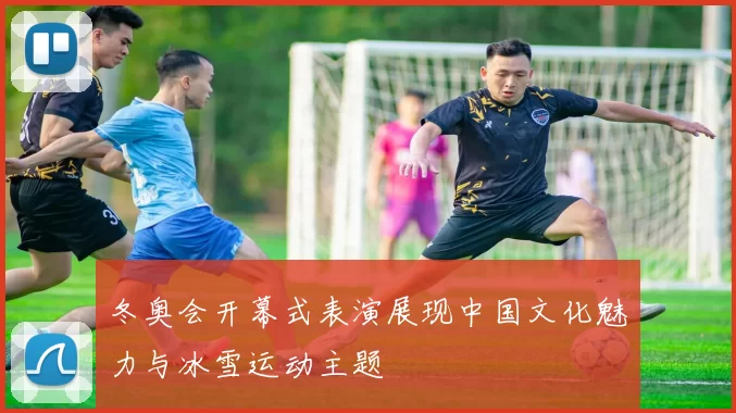 冬奥会开幕式表演展现中国文化魅力与冰雪运动主题