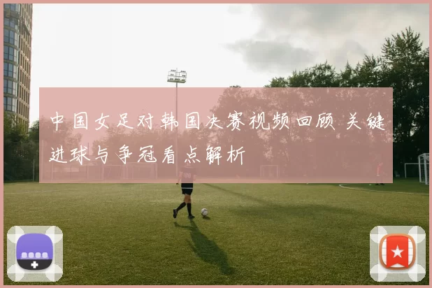 中国女足对韩国决赛视频回顾 关键进球与争冠看点解析