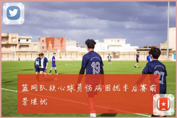 篮网队核心球员伤病困扰季后赛前景堪忧