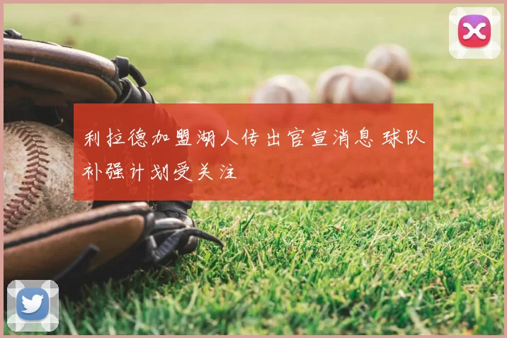 利拉德加盟湖人传出官宣消息 球队补强计划受关注