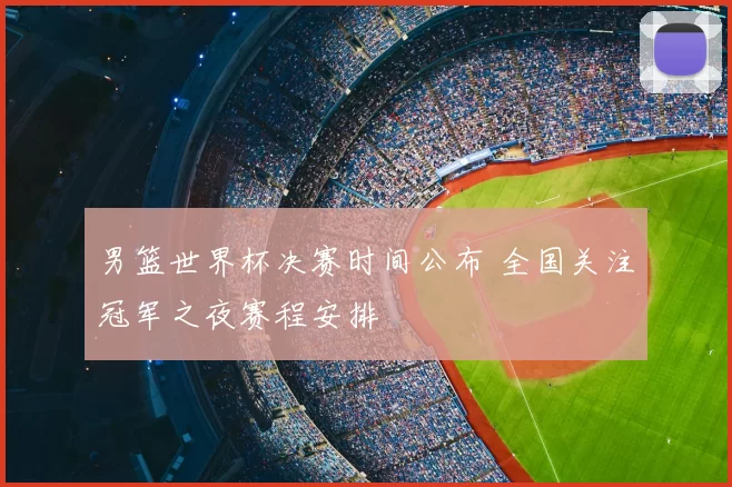 男篮世界杯决赛时间公布 全国关注冠军之夜赛程安排