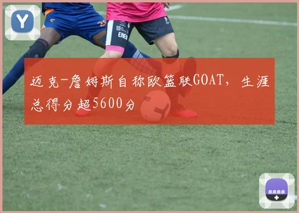 迈克-詹姆斯自称欧篮联GOAT，生涯总得分超5600分