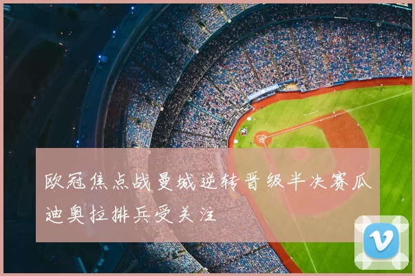 欧冠焦点战曼城逆转晋级半决赛瓜迪奥拉排兵受关注