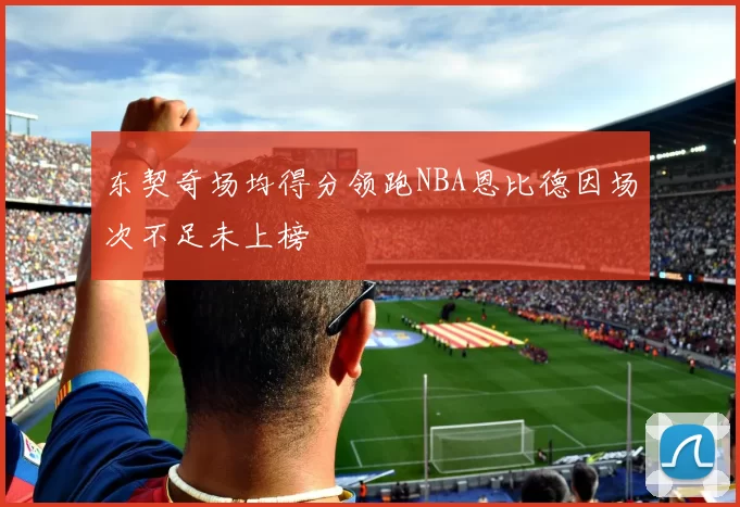 东契奇场均得分领跑NBA恩比德因场次不足未上榜