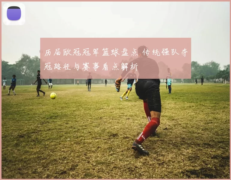 历届欧冠冠军篮球盘点 传统强队夺冠路径与赛事看点解析