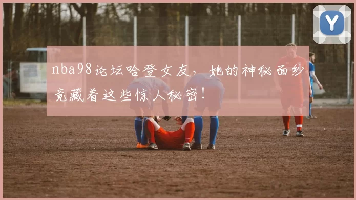 nba98论坛哈登女友，她的神秘面纱竟藏着这些惊人秘密！