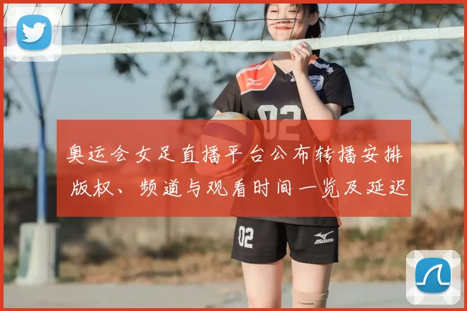 奥运会女足直播平台公布转播安排 版权、频道与观看时间一览及延迟回放渠道