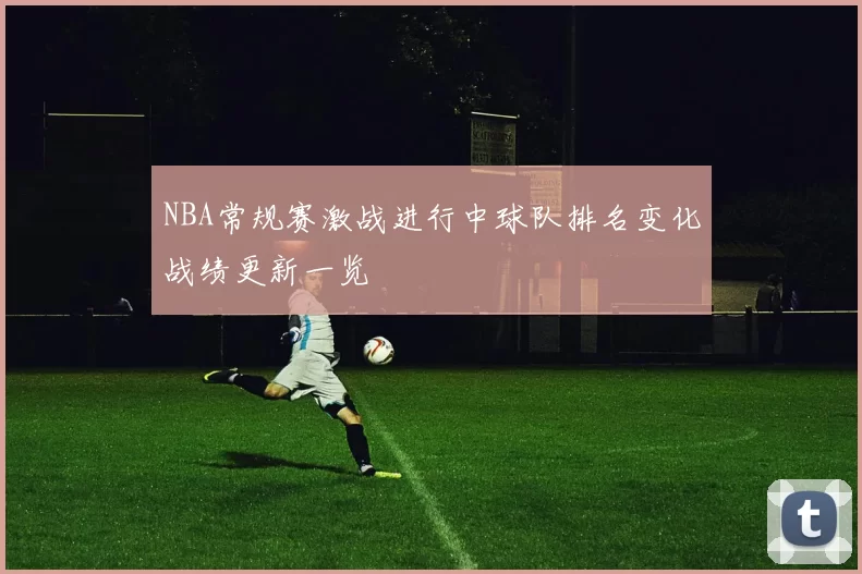 NBA常规赛激战进行中球队排名变化战绩更新一览