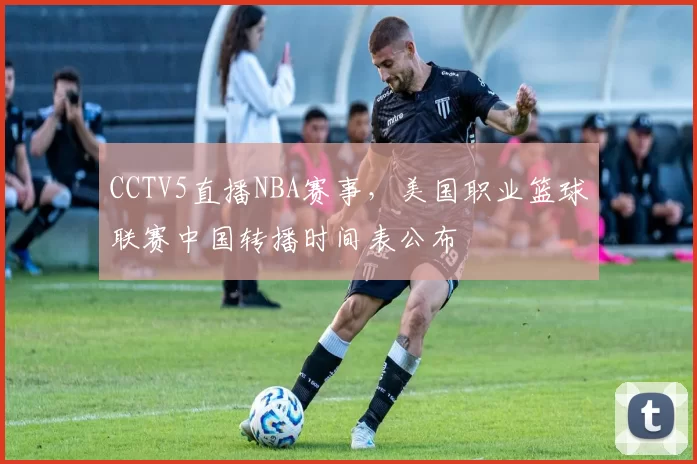 CCTV5直播NBA赛事,美国职业篮球联赛中国转播时间表公布