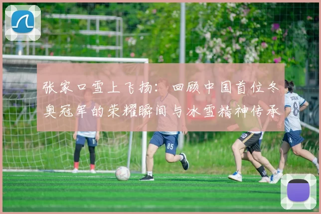 张家口雪上飞扬：回顾中国首位冬奥冠军的荣耀瞬间与冰雪精神传承力量