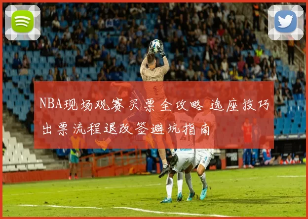 NBA现场观赛买票全攻略 选座技巧出票流程退改签避坑指南