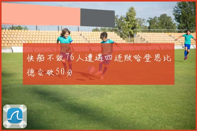 快船不敌76人遭遇四连败哈登恩比德合砍50分