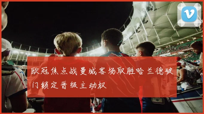 欧冠焦点战曼城客场取胜哈兰德破门锁定晋级主动权