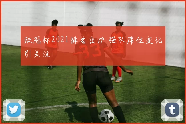 欧冠杯2021排名出炉 强队席位变化引关注